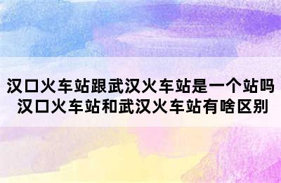 汉口火车站跟武汉火车站是一个站吗 汉口火车站和武汉火车站有啥区别